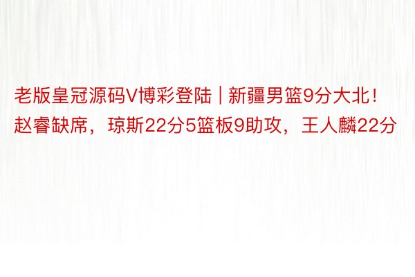 老版皇冠源码V博彩登陆 | 新疆男篮9分大北！赵睿缺席，琼斯22分5篮板9助攻，王人麟22分